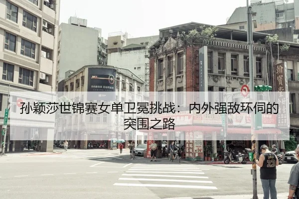 孙颖莎世锦赛女单卫冕挑战：内外强敌环伺的突围之路